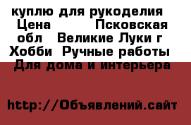 куплю для рукоделия › Цена ­ 200 - Псковская обл., Великие Луки г. Хобби. Ручные работы » Для дома и интерьера   